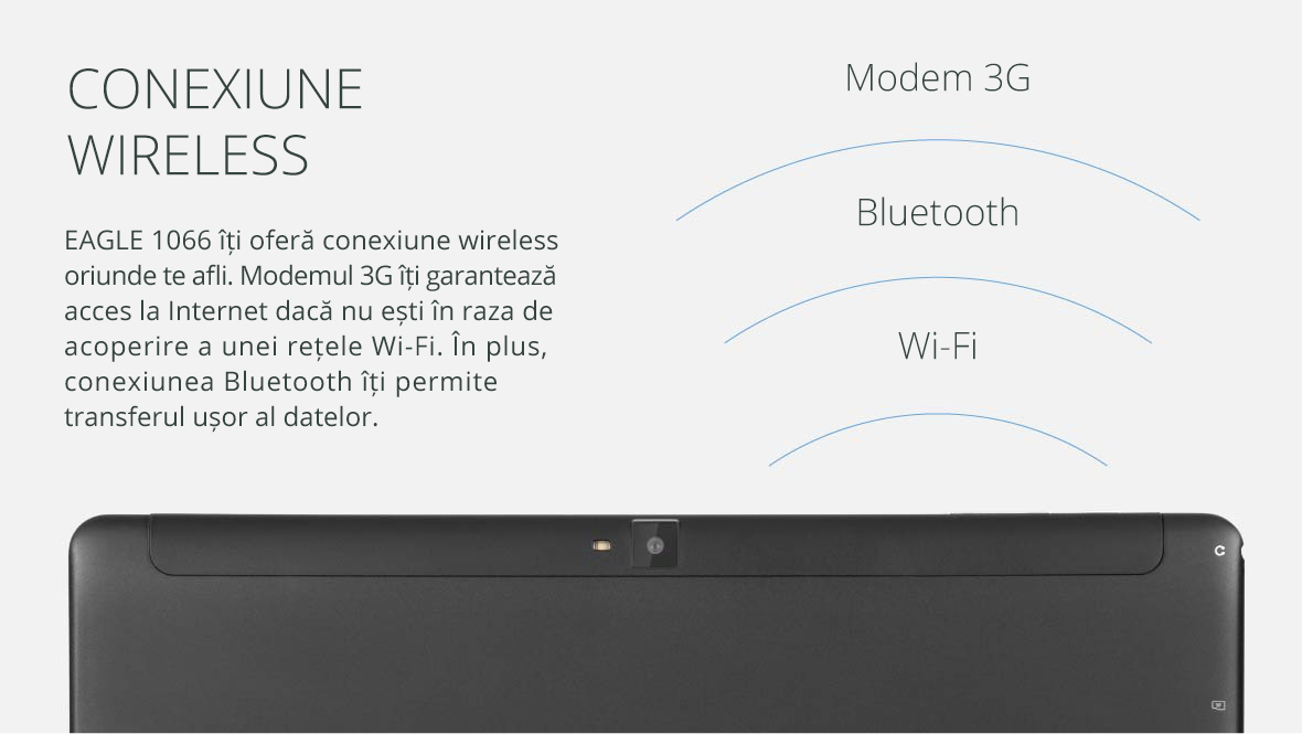 EAGLE 1066 iti ofera conexiune wireless oriunde te afli. Modemul 3G iti garanteaza acces la Internet daca nu esti in raza de acoperire a unei retele Wi-Fi. In plus, conexiunea Bluetooth iti permite transferul usor al datelor.