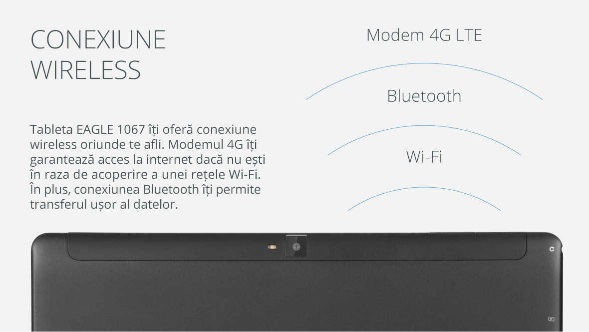 Tableta EAGLE 1067 iti ofera conexiune wireless oriunde te afli. Modemul 4G iti garanteaza acces la internet daca nu esti in raza de acoperire a unei retele Wi-Fi. In plus, conexiunea Bluetooth it permite transferul usor al datelor.